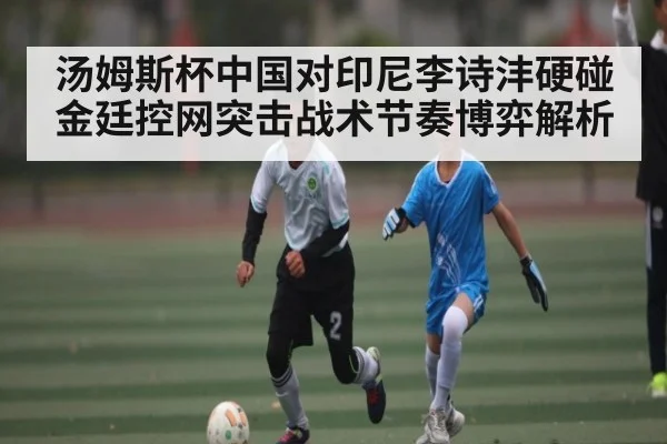 汤姆斯杯中国对印尼李诗沣硬碰金廷控网突击战术节奏博弈解析（kaiyun）