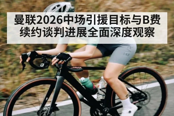 曼联2026中场引援目标与B费续约谈判进展全面深度观察